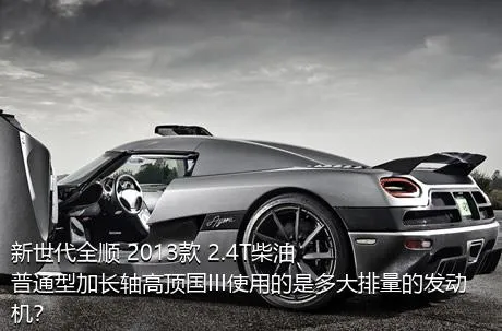 新世代全顺 2013款 2.4T柴油普通型加长轴高顶国III使用的是多大排量的发动机？