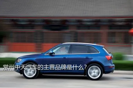 常州中天汽车的主营品牌是什么？