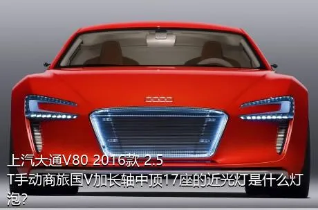 上汽大通V80 2016款 2.5T手动商旅国V加长轴中顶17座的近光灯是什么灯泡？
