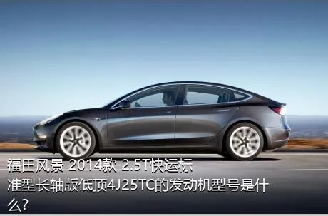 福田风景 2014款 2.5T快运标准型长轴版低顶4J25TC的发动机型号是什么？