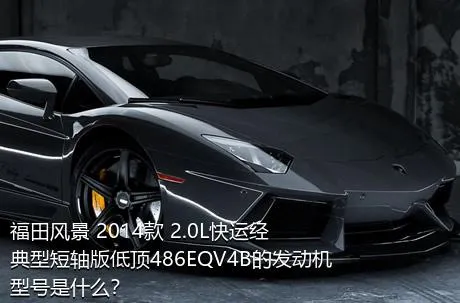 福田风景 2014款 2.0L快运经典型短轴版低顶486EQV4B的发动机型号是什么？