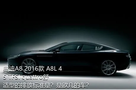 奥迪A8 2016款 A8L 45 TFSI quattro舒适型的排放标准是？是欧几的车？