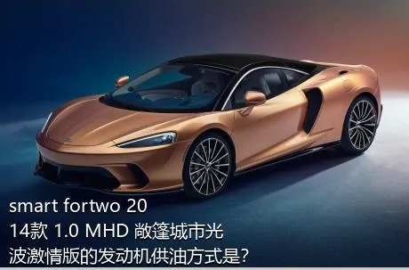 smart fortwo 2014款 1.0 MHD 敞篷城市光波激情版的发动机供油方式是？