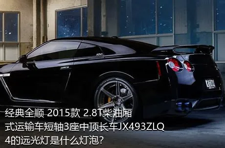 经典全顺 2015款 2.8T柴油厢式运输车短轴3座中顶长车JX493ZLQ4的远光灯是什么灯泡？