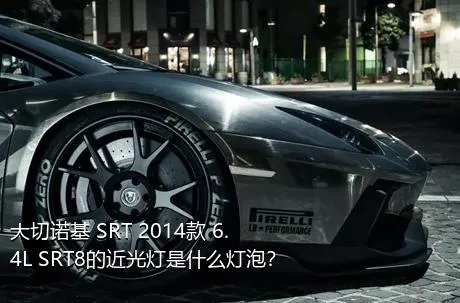 大切诺基 SRT 2014款 6.4L SRT8的近光灯是什么灯泡？
