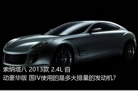 索纳塔八 2013款 2.4L 自动豪华版 国IV使用的是多大排量的发动机？
