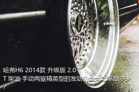 哈弗H6 2014款 升级版 2.0T 柴油 手动两驱精英型的发动机最大功率是多少？