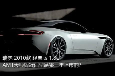瑞虎 2010款 经典版 1.8L AMT大师版舒适型是哪一年上市的？