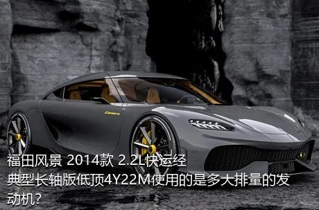 福田风景 2014款 2.2L快运经典型长轴版低顶4Y22M使用的是多大排量的发动机？