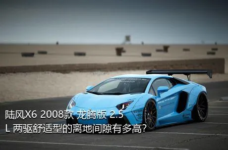 陆风X6 2008款 龙腾版 2.5L 两驱舒适型的离地间隙有多高？