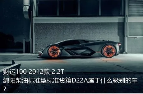 财运100 2012款 2.2T绵阳柴油标准型标准货箱D22A属于什么级别的车？