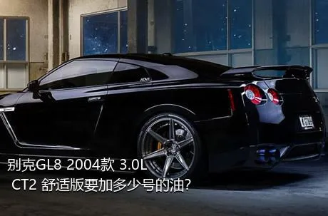 别克GL8 2004款 3.0L CT2 舒适版要加多少号的油？