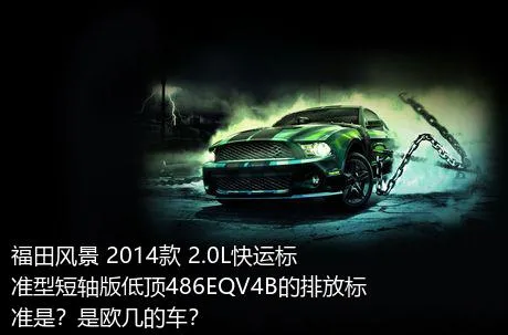 福田风景 2014款 2.0L快运标准型短轴版低顶486EQV4B的排放标准是？是欧几的车？