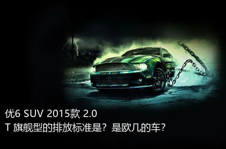 优6 SUV 2015款 2.0T 旗舰型的排放标准是？是欧几的车？
