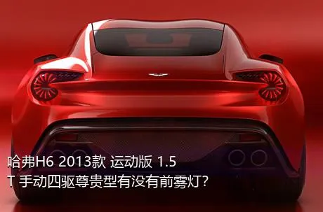 哈弗H6 2013款 运动版 1.5T 手动四驱尊贵型有没有前雾灯？
