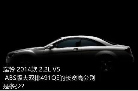 瑞铃 2014款 2.2L V5 ABS版大双排491QE的长宽高分别是多少？