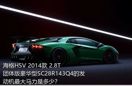 海格H5V 2014款 2.8T团体版豪华型SC28R143Q4的发动机最大马力是多少？