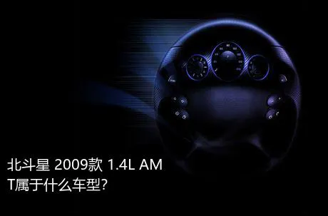 北斗星 2009款 1.4L AMT属于什么车型？