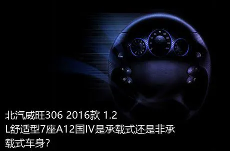 北汽威旺306 2016款 1.2L舒适型7座A12国IV是承载式还是非承载式车身？
