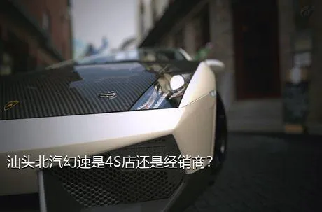 汕头北汽幻速是4S店还是经销商？
