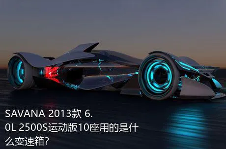 SAVANA 2013款 6.0L 2500S运动版10座用的是什么变速箱？