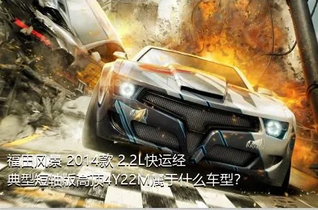 福田风景 2014款 2.2L快运经典型短轴版高顶4Y22M属于什么车型？