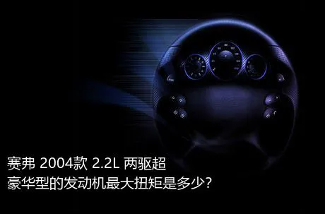 赛弗 2004款 2.2L 两驱超豪华型的发动机最大扭矩是多少？