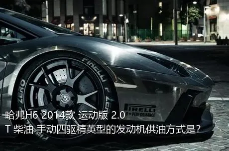 哈弗H6 2014款 运动版 2.0T 柴油 手动四驱精英型的发动机供油方式是？