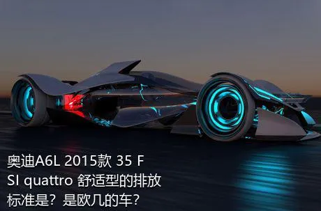 奥迪A6L 2015款 35 FSI quattro 舒适型的排放标准是？是欧几的车？