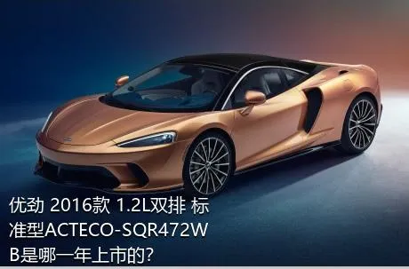 优劲 2016款 1.2L双排 标准型ACTECO-SQR472WB是哪一年上市的？