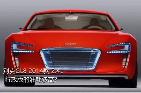 别克GL8 2014款 2.4L 行政版的油耗多高？