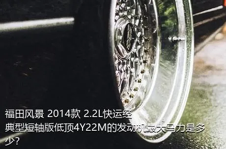福田风景 2014款 2.2L快运经典型短轴版低顶4Y22M的发动机最大马力是多少？