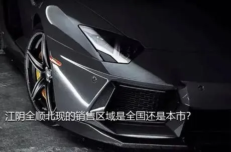 江阴全顺北现的销售区域是全国还是本市？