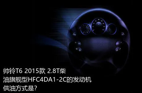 帅铃T6 2015款 2.8T柴油旗舰型HFC4DA1-2C的发动机供油方式是？