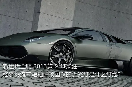 新世代全顺 2013款 2.4T柴油经济物流车短轴中顶国IV的近光灯是什么灯泡？