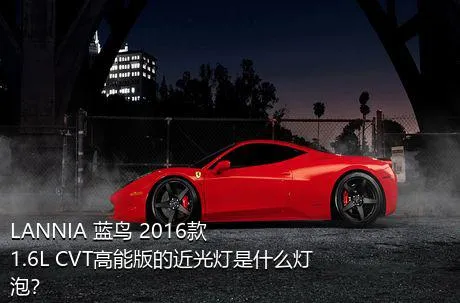 LANNIA 蓝鸟 2016款 1.6L CVT高能版的近光灯是什么灯泡？