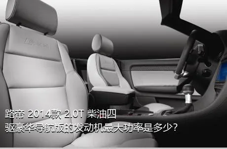 路帝 2014款 2.0T 柴油四驱豪华导航版的发动机最大功率是多少？