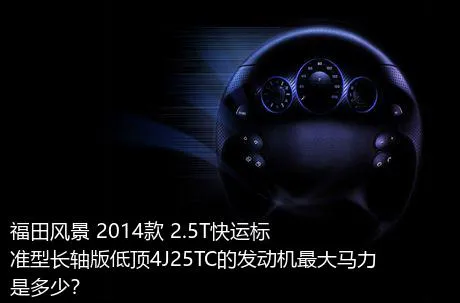 福田风景 2014款 2.5T快运标准型长轴版低顶4J25TC的发动机最大马力是多少？