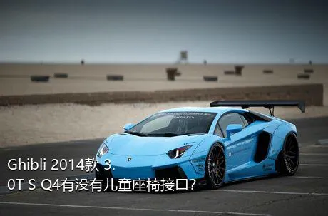 Ghibli 2014款 3.0T S Q4有没有儿童座椅接口？