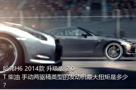 哈弗H6 2014款 升级版 2.0T 柴油 手动两驱精英型的发动机最大扭矩是多少？