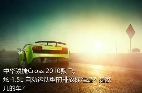 中华骏捷Cross 2010款 飞炫 1.5L 自动运动型的排放标准是？是欧几的车？