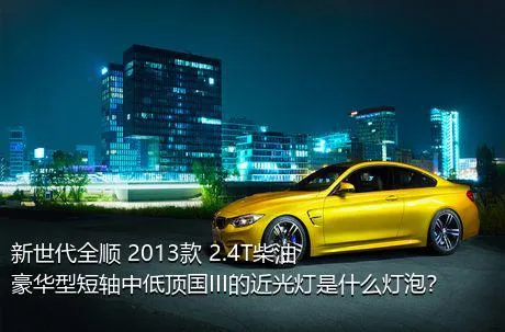 新世代全顺 2013款 2.4T柴油豪华型短轴中低顶国III的近光灯是什么灯泡？