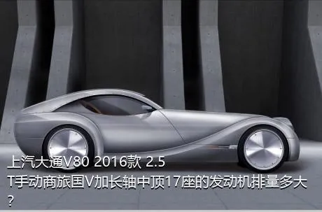 上汽大通V80 2016款 2.5T手动商旅国V加长轴中顶17座的发动机排量多大？
