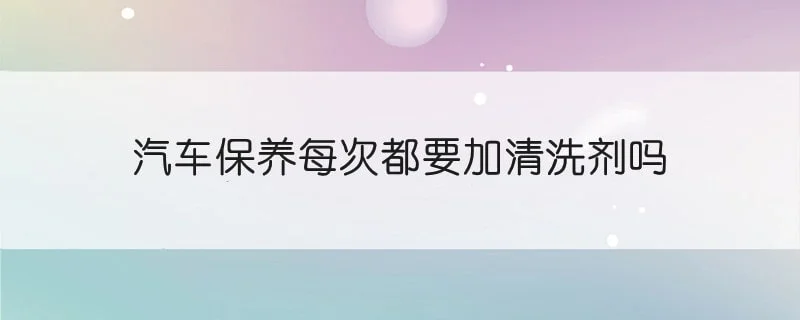 汽车保养每次都要加清洗剂吗