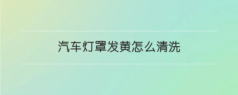 汽车灯罩发黄怎么清洗