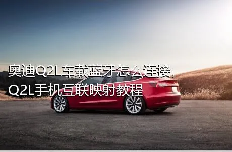 奥迪Q2L车载蓝牙怎么连接，Q2L手机互联映射教程