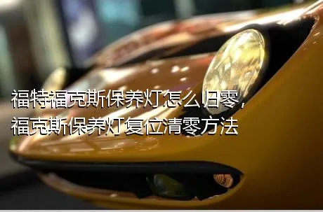 福特福克斯保养灯怎么归零，福克斯保养灯复位清零方法