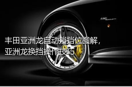 丰田亚洲龙自动挡挡位图解，亚洲龙换挡操作技巧
