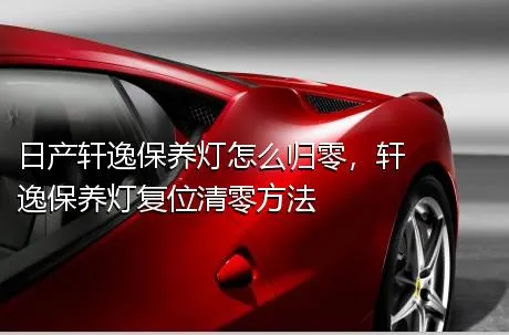 日产轩逸保养灯怎么归零，轩逸保养灯复位清零方法