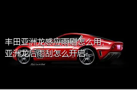丰田亚洲龙感应雨刷怎么用，亚洲龙后雨刮怎么开启